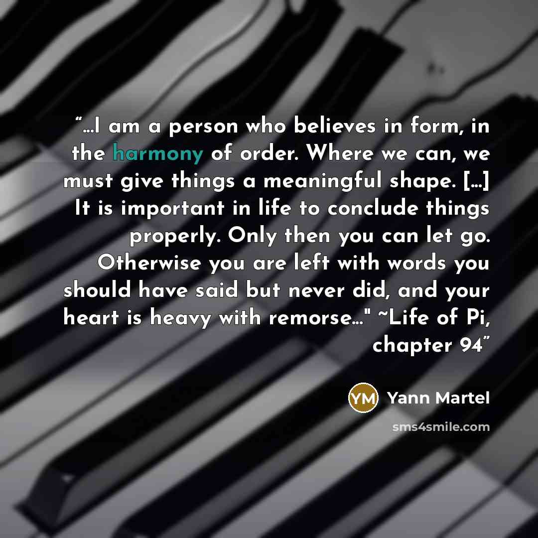 “...I am a person who believes in form, in the harmony of order. Where we can, we must give things a meaningful shape. [...] It is important in life to conclude things properly. Only then you can let go. Otherwise you are left with words you should have said but never did, and your heart is heavy…” quote by Yann Martel