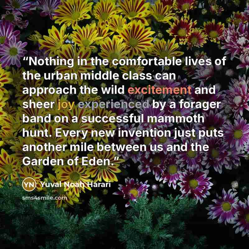 “Nothing in the comfortable lives of the urban middle class can approach the wild excitement and sheer joy experienced by a forager band on a successful mammoth hunt. Every new invention just puts another mile between us and the Garden of Eden.” quote by Yuval Noah Harari