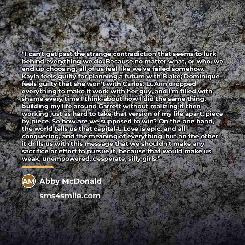 “I can't get past the strange contradiction that seems to lurk behind everything we do. Because no matter what, or who, we end up choosing, all of us feel like we've failed somehow. Kayla feels guilty for planning a future with Blake; Dominique feels guilty that she won't with Carlos. LuAnn dropped…” quote by Abby McDonald