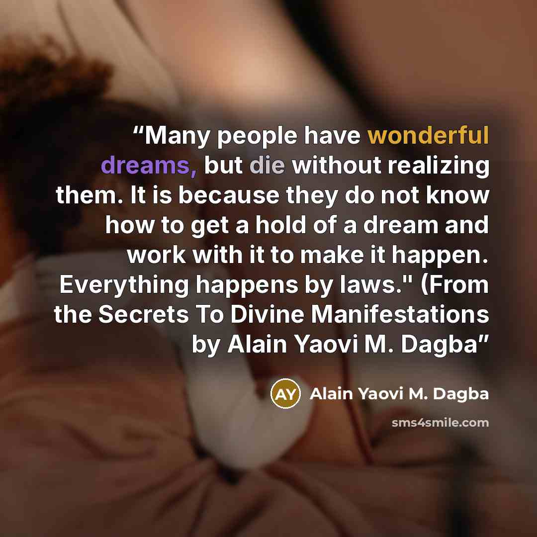 “Many people have wonderful dreams, but die without realizing them. It is because they do not know how to get a hold of a dream and work with it to make it happen. Everything happens by laws." (From the Secrets To Divine Manifestations by Alain Yaovi M. Dagba” quote by Alain Yaovi M. Dagba