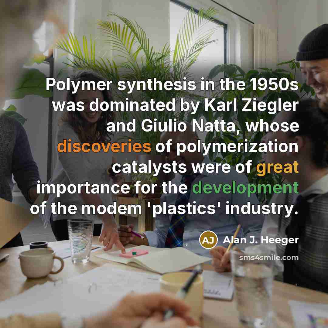 “Polymer synthesis in the 1950s was dominated by Karl Ziegler and Giulio Natta, whose discoveries of polymerization catalysts were of great importance for the development of the modem 'plastics' industry.” quote by Alan J. Heeger