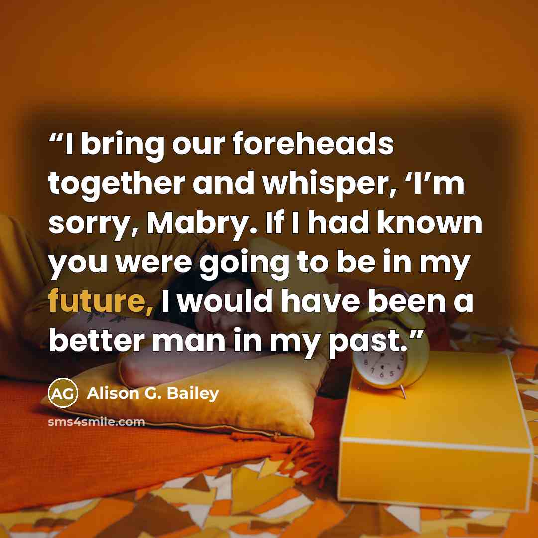 “I bring our foreheads together and whisper, ‘I’m sorry, Mabry. If I had known you were going to be in my future, I would have been a better man in my past.” quote by Alison G. Bailey
