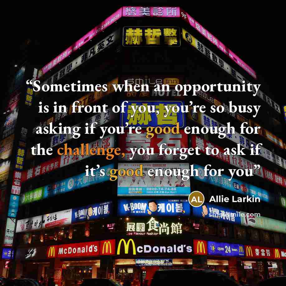 “Sometimes when an opportunity is in front of you, you’re so busy asking if you’re good enough for the challenge, you forget to ask if it’s good enough for you” quote by Allie Larkin