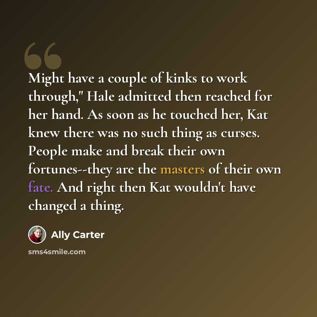 “Might have a couple of kinks to work through," Hale admitted then reached for her hand. As soon as he touched her, Kat knew there was no such thing as curses. People make and break their own fortunes--they are the masters of their own fate. And right then Kat wouldn't have changed a thing.” quote by Ally Carter