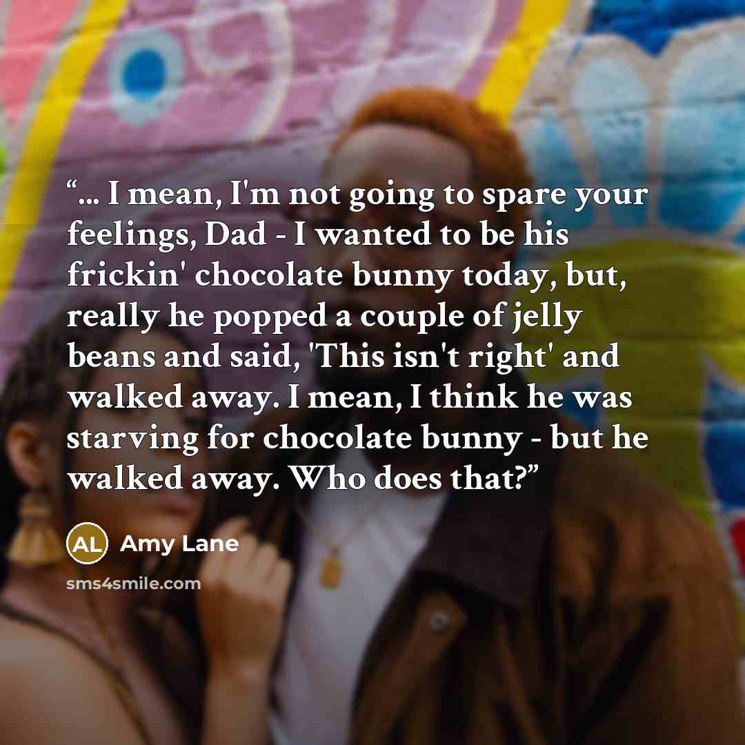 “... I mean, I'm not going to spare your feelings, Dad - I wanted to be his frickin' chocolate bunny today, but, really he popped a couple of jelly beans and said, 'This isn't right' and walked away. I mean, I think he was starving for chocolate bunny - but he walked away. Who does that?” quote by Amy Lane