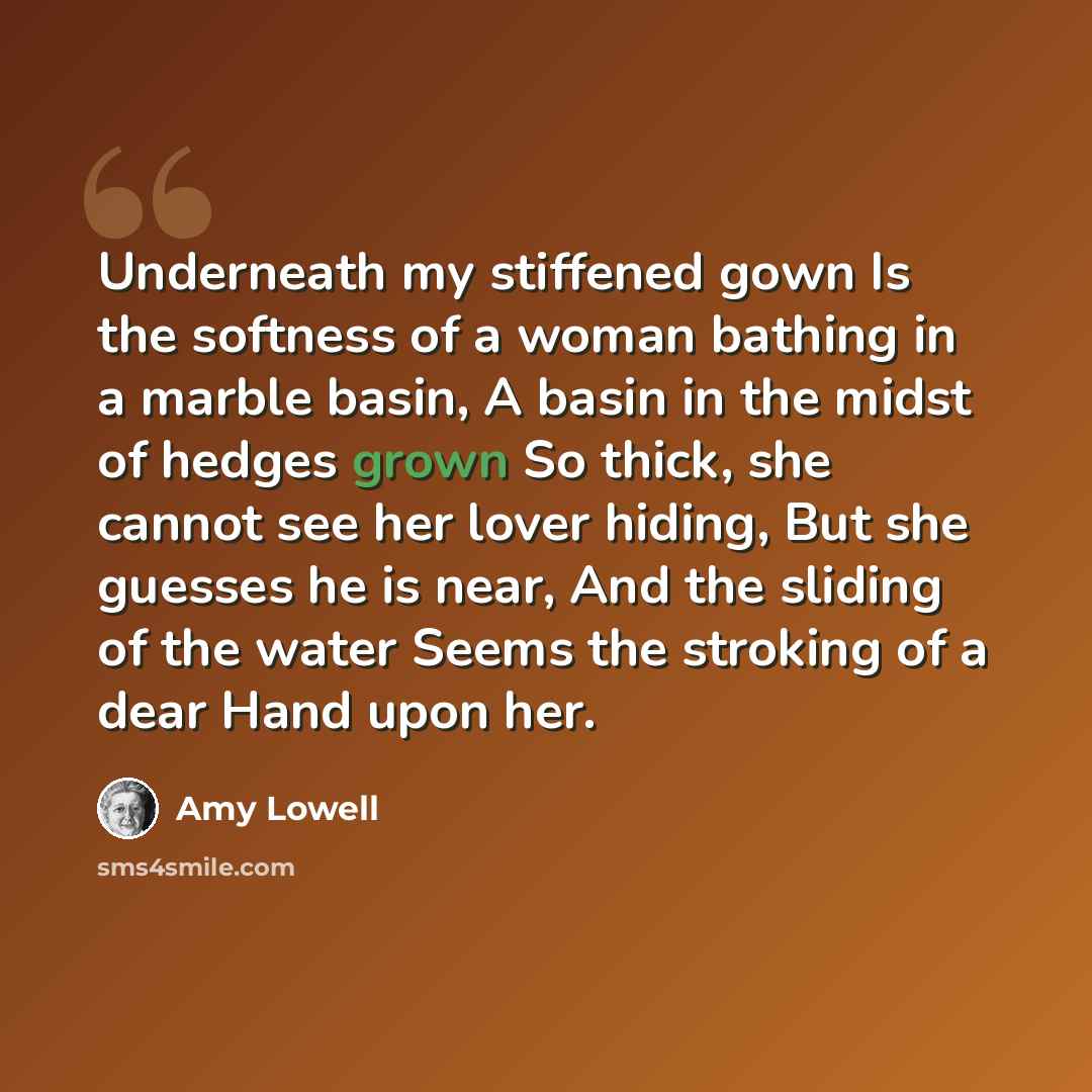“Underneath my stiffened gown Is the softness of a woman bathing in a marble basin, A basin in the midst of hedges grown So thick, she cannot see her lover hiding, But she guesses he is near, And the sliding of the water Seems the stroking of a dear Hand upon her.” quote by Amy Lowell