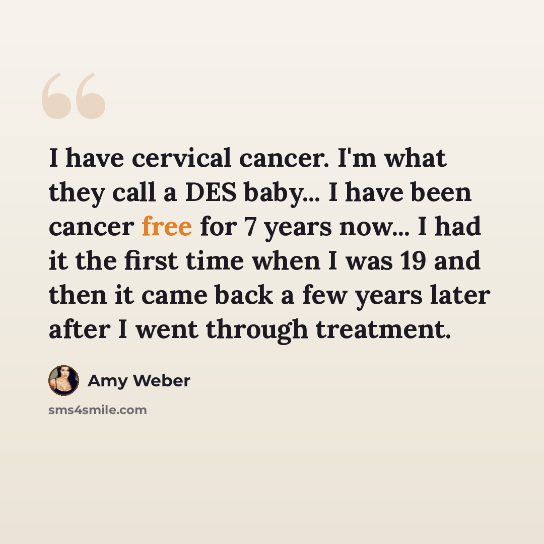 “I have cervical cancer. I'm what they call a DES baby... I have been cancer free for 7 years now... I had it the first time when I was 19 and then it came back a few years later after I went through treatment.” quote by Amy Weber