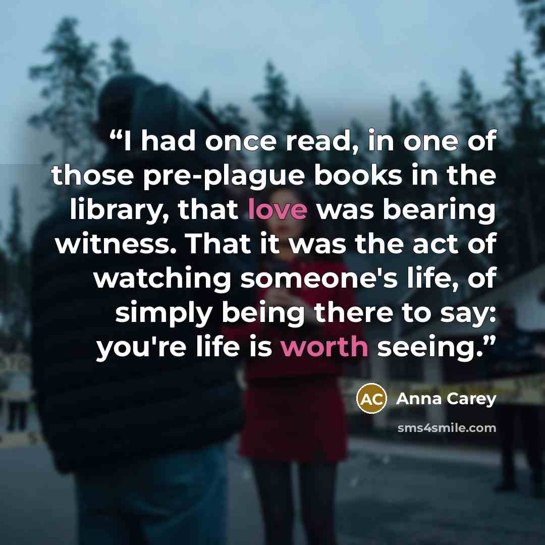 “I had once read, in one of those pre-plague books in the library, that love was bearing witness. That it was the act of watching someone's life, of simply being there to say: you're life is worth seeing.” quote by Anna Carey