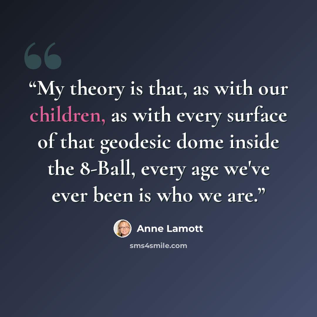 “My theory is that, as with our children, as with every surface of that geodesic dome inside the 8-Ball, every age we've ever been is who we are.” quote by Anne Lamott