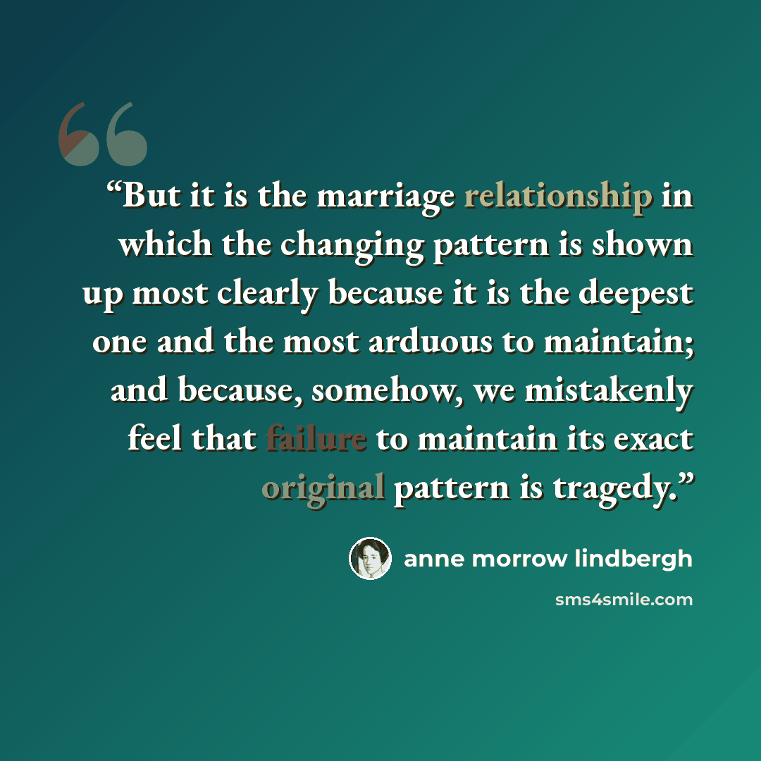 “But it is the marriage relationship in which the changing pattern is shown up most clearly because it is the deepest one and the most arduous to maintain; and because, somehow, we mistakenly feel that failure to maintain its exact original pattern is tragedy.” quote by Anne Morrow Lindbergh