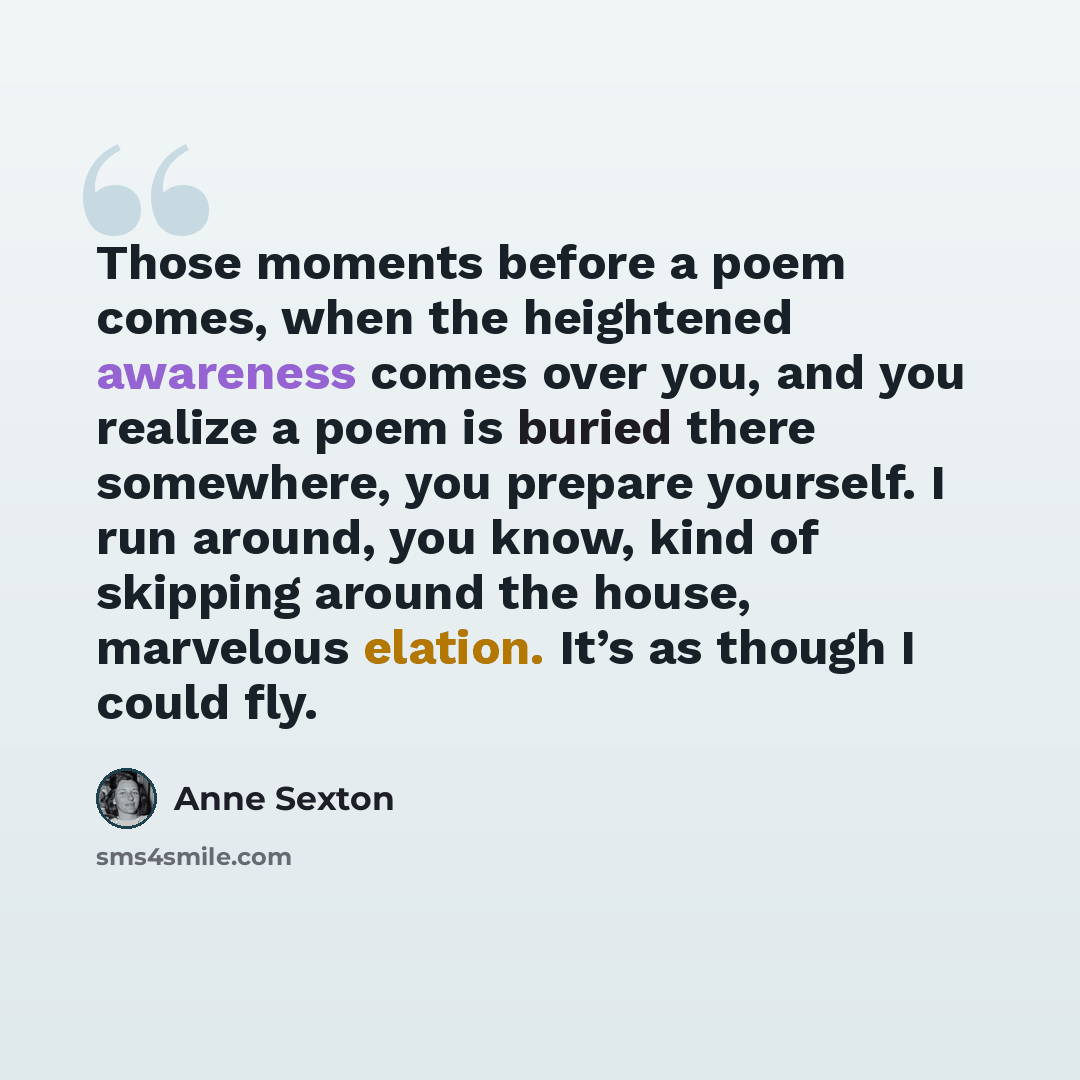 “Those moments before a poem comes, when the heightened awareness comes over you, and you realize a poem is buried there somewhere, you prepare yourself. I run around, you know, kind of skipping around the house, marvelous elation. It’s as though I could fly.” quote by Anne Sexton