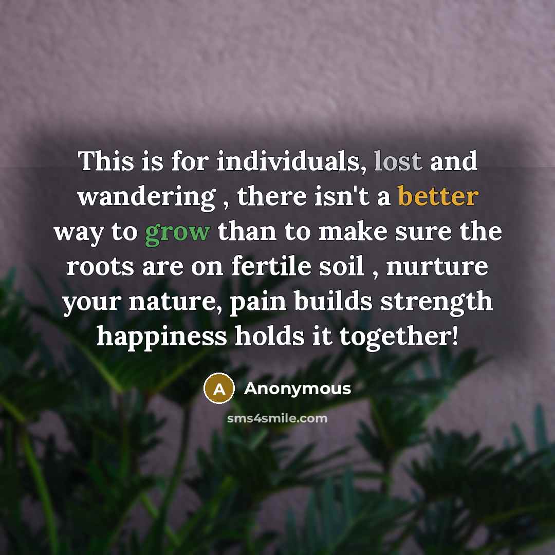 “This is for individuals, lost and wandering , there isn't a better way to grow than to make sure the roots are on fertile soil , nurture your nature, pain builds strength happiness holds it together!” quote by Anonymous