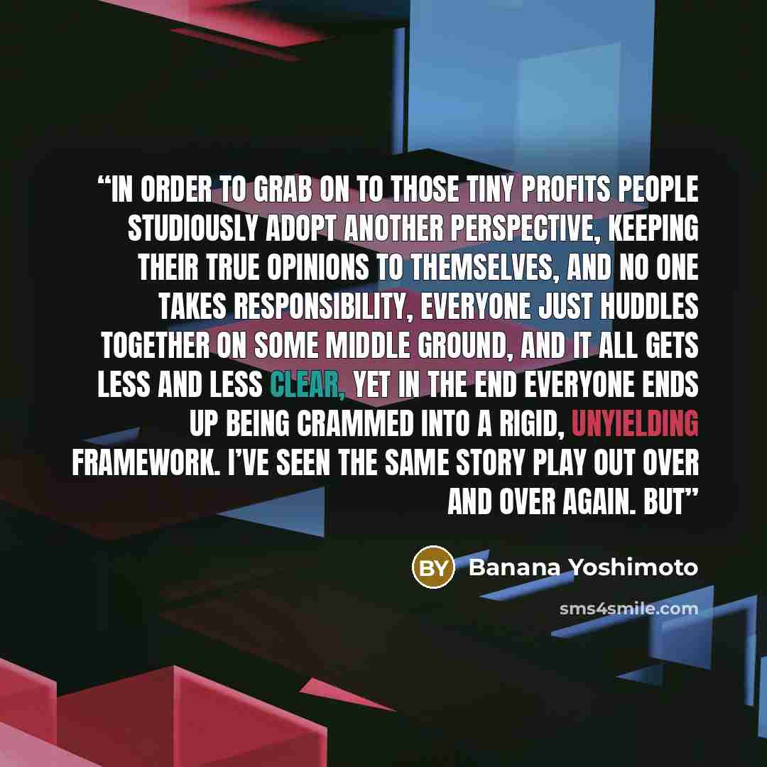 “in order to grab on to those tiny profits people studiously adopt another perspective, keeping their true opinions to themselves, and no one takes responsibility, everyone just huddles together on some middle ground, and it all gets less and less clear, yet in the end everyone ends up being…” quote by Banana Yoshimoto