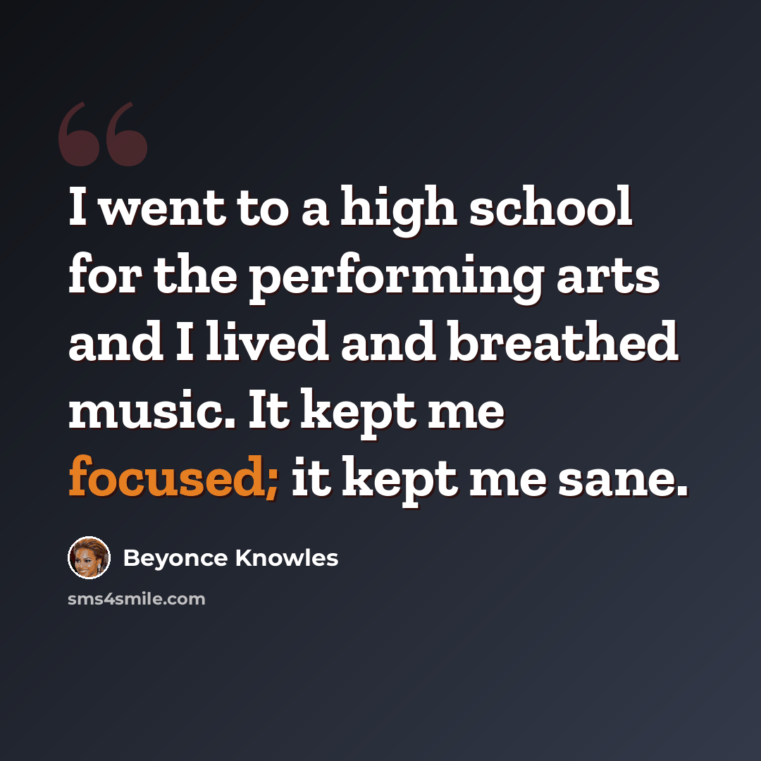 “I went to a high school for the performing arts and I lived and breathed music. It kept me focused; it kept me sane.” quote by Beyonce Knowles