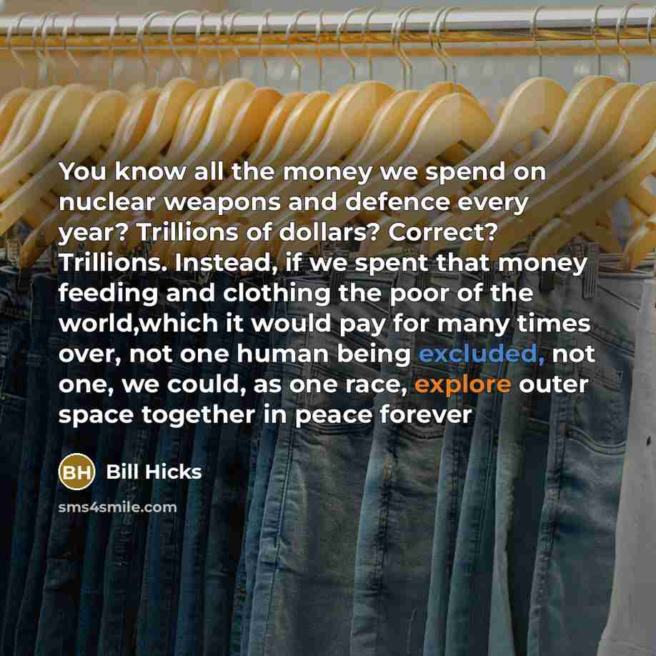 “You know all the money we spend on nuclear weapons and defence every year? Trillions of dollars? Correct? Trillions. Instead, if we spent that money feeding and clothing the poor of the world,which it would pay for many times over, not one human being excluded, not one, we could, as one race…” quote by Bill Hicks