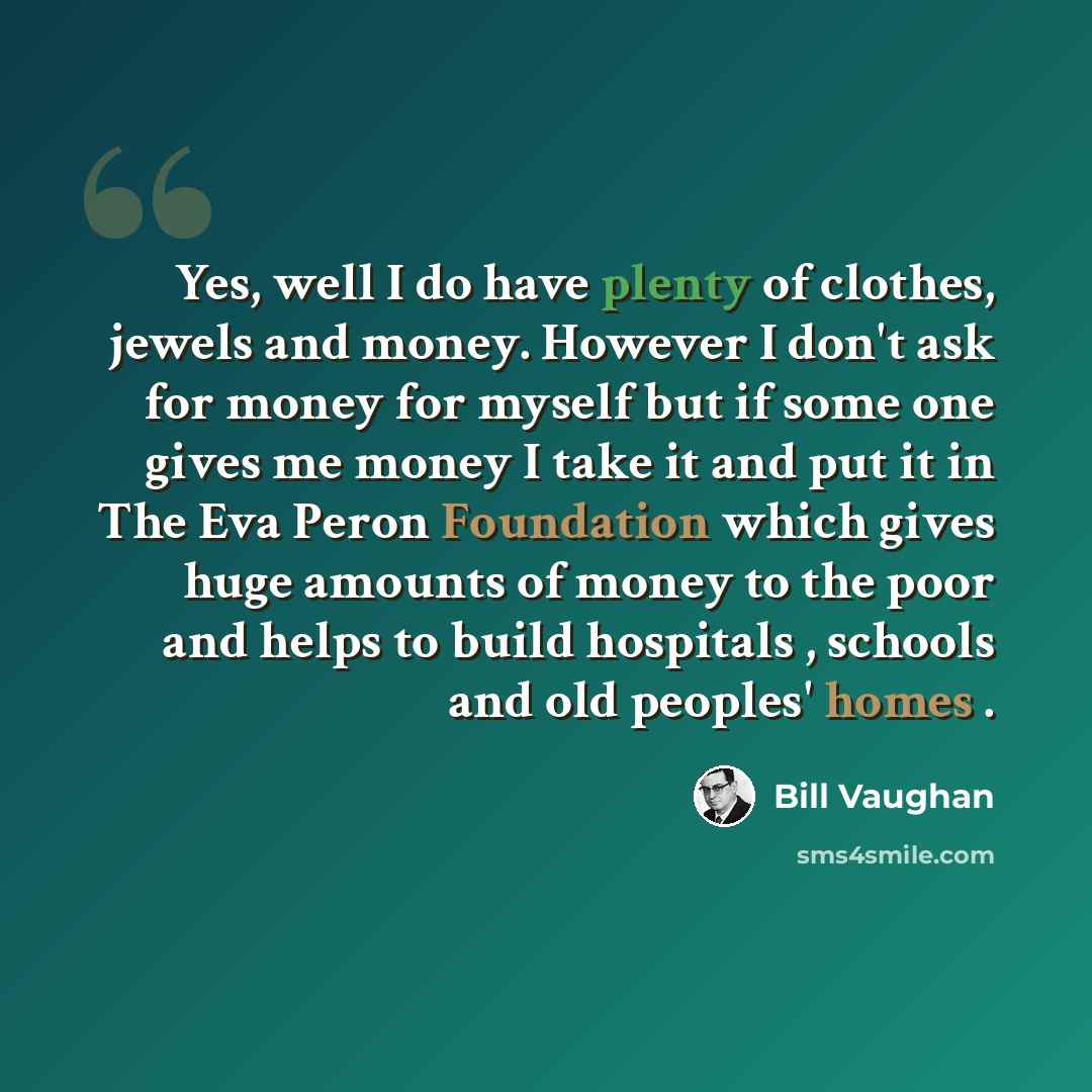“Yes, well I do have plenty of clothes, jewels and money. However I don't ask for money for myself but if some one gives me money I take it and put it in The Eva Peron Foundation which gives huge amounts of money to the poor and helps to build hospitals , schools and old peoples' homes .” quote by Bill Vaughan