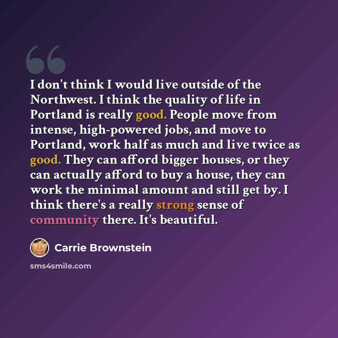 “I don't think I would live outside of the Northwest. I think the quality of life in Portland is really good. People move from intense, high-powered jobs, and move to Portland, work half as much and live twice as good. They can afford bigger houses, or they can actually afford to buy a house, they…” quote by Carrie Brownstein