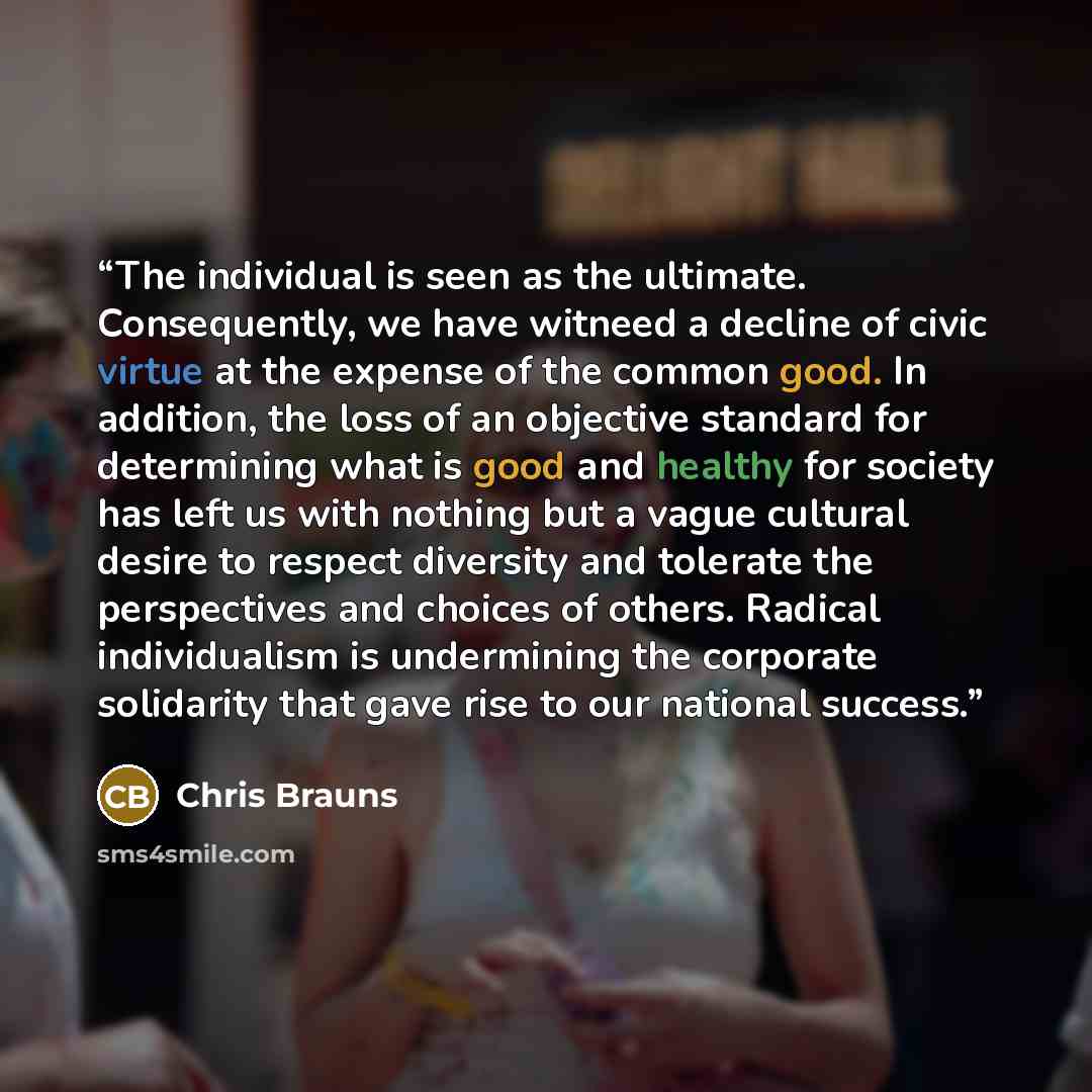 “The individual is seen as the ultimate. Consequently, we have witneed a decline of civic virtue at the expense of the common good. In addition, the loss of an objective standard for determining what is good and healthy for society has left us with nothing but a vague cultural desire to respect…” quote by Chris Brauns