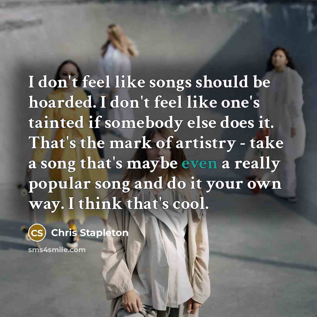 “I don't feel like songs should be hoarded. I don't feel like one's tainted if somebody else does it. That's the mark of artistry - take a song that's maybe even a really popular song and do it your own way. I think that's cool.” quote by Chris Stapleton