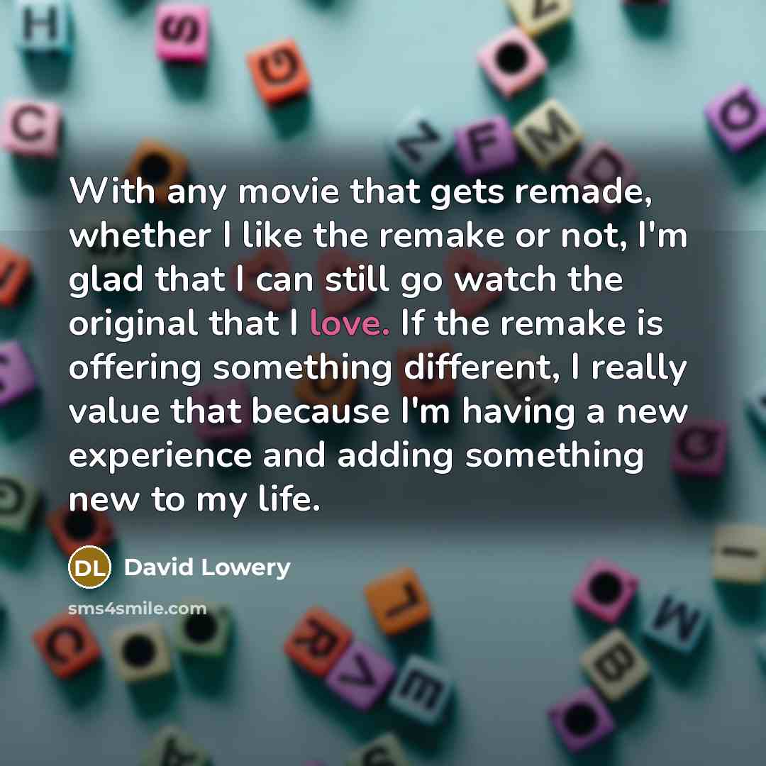 “With any movie that gets remade, whether I like the remake or not, I'm glad that I can still go watch the original that I love. If the remake is offering something different, I really value that because I'm having a new experience and adding something new to my life.” quote by David Lowery