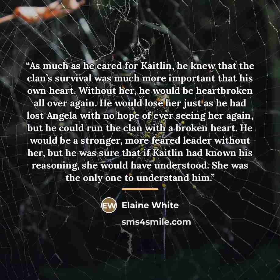 “As much as he cared for Kaitlin, he knew that the clan’s survival was much more important that his own heart. Without her, he would be heartbroken all over again. He would lose her just as he had lost Angela with no hope of ever seeing her again, but he could run the clan with a broken heart. He…” quote by Elaine White
