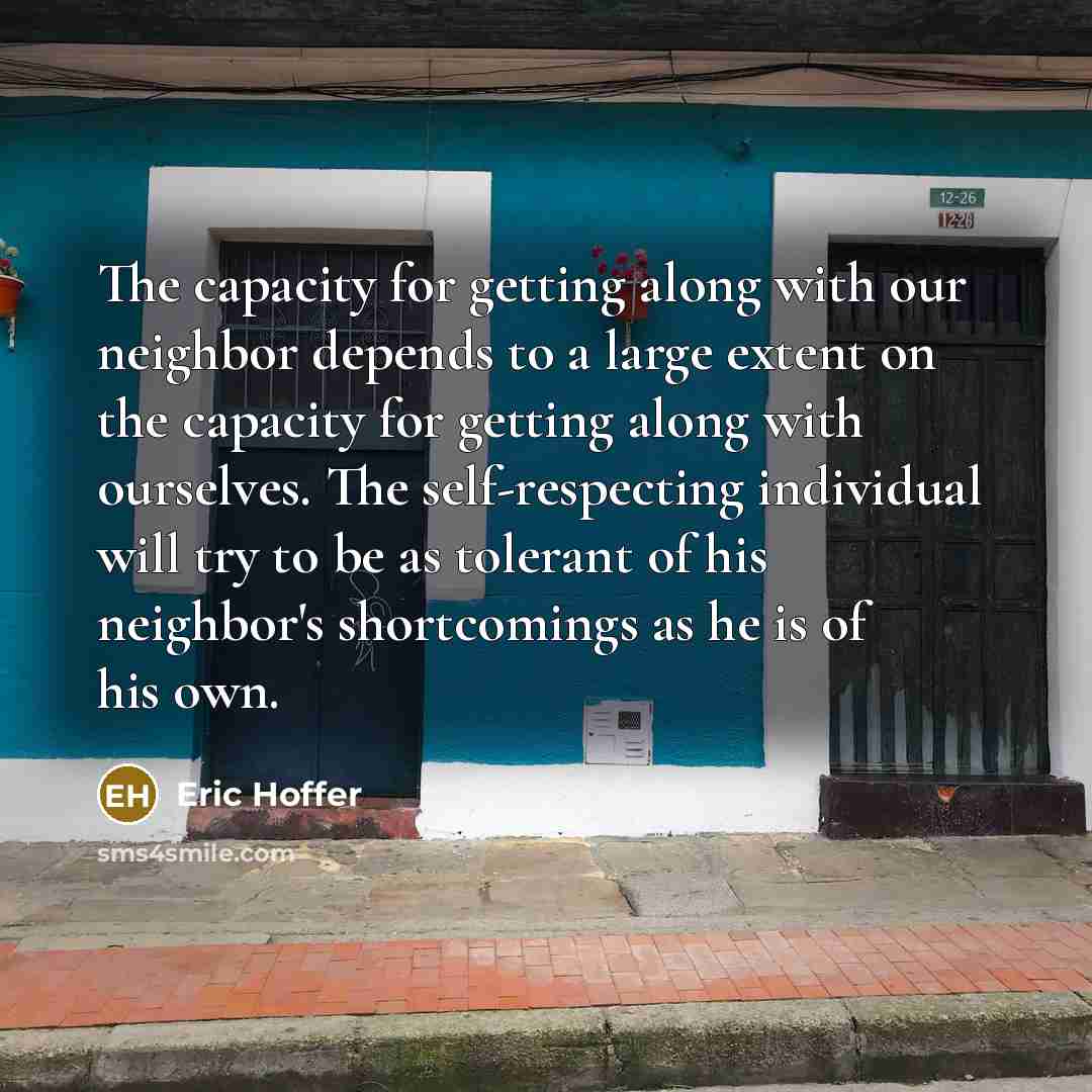 “The capacity for getting along with our neighbor depends to a large extent on the capacity for getting along with ourselves. The self-respecting individual will try to be as tolerant of his neighbor's shortcomings as he is of his own.” quote by Eric Hoffer