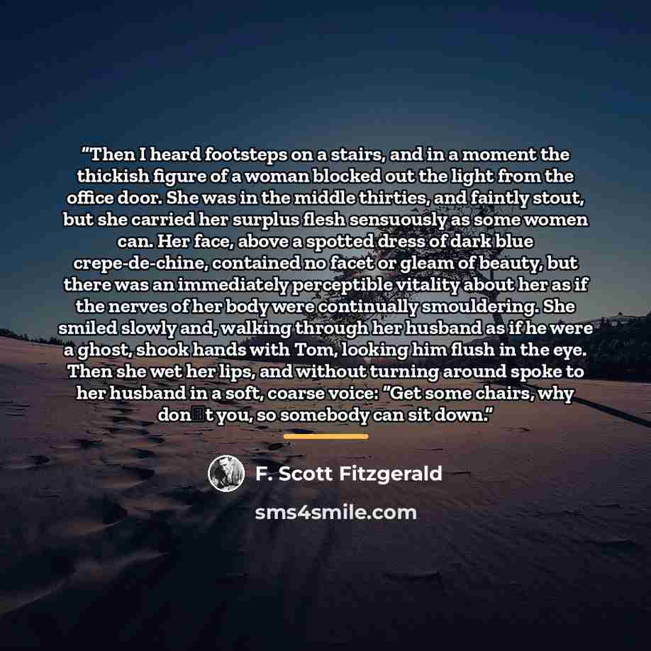 “Then I heard footsteps on a stairs, and in a moment the thickish figure of a woman blocked out the light from the office door. She was in the middle thirties, and faintly stout, but she carried her surplus flesh sensuously as some women can. Her face, above a spotted dress of dark blue…” quote by F. Scott Fitzgerald