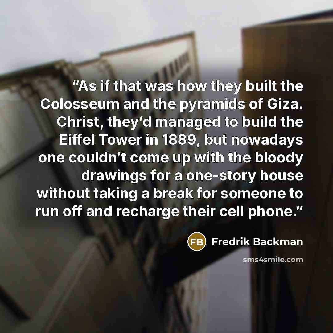 “As if that was how they built the Colosseum and the pyramids of Giza. Christ, they’d managed to build the Eiffel Tower in 1889, but nowadays one couldn’t come up with the bloody drawings for a one-story house without taking a break for someone to run off and recharge their cell phone.” quote by Fredrik Backman
