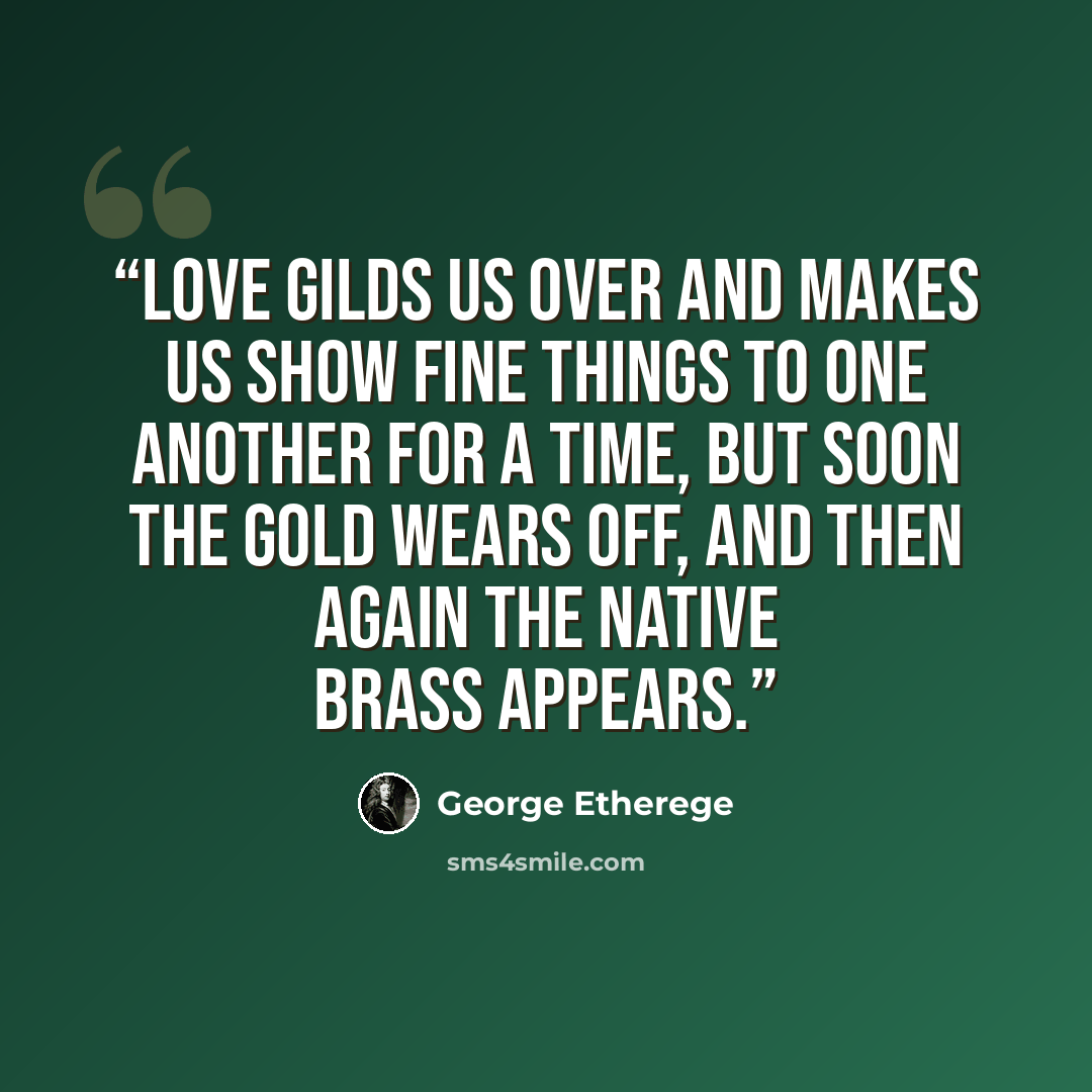“Love gilds us over and makes us show fine things to one another for a time, but soon the gold wears off, and then again the native brass appears.” quote by George Etherege