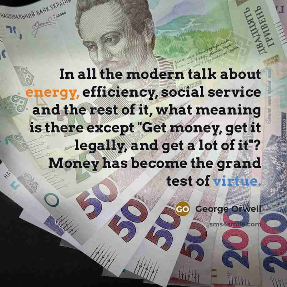 “In all the modern talk about energy, efficiency, social service and the rest of it, what meaning is there except "Get money, get it legally, and get a lot of it"? Money has become the grand test of virtue.” quote by George Orwell