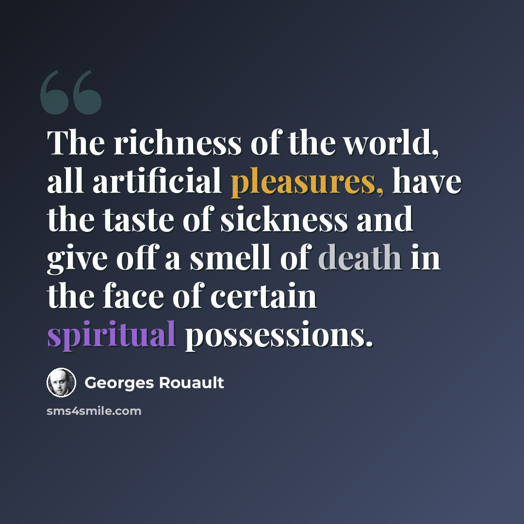 “The richness of the world, all artificial pleasures, have the taste of sickness and give off a smell of death in the face of certain spiritual possessions.” quote by Georges Rouault