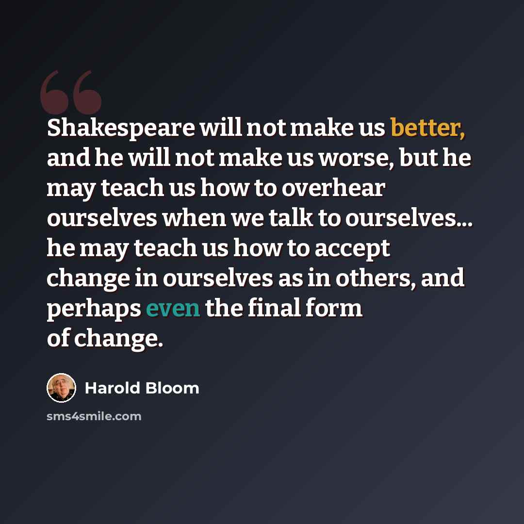 “Shakespeare will not make us better, and he will not make us worse, but he may teach us how to overhear ourselves when we talk to ourselves... he may teach us how to accept change in ourselves as in others, and perhaps even the final form of change.” quote by Harold Bloom