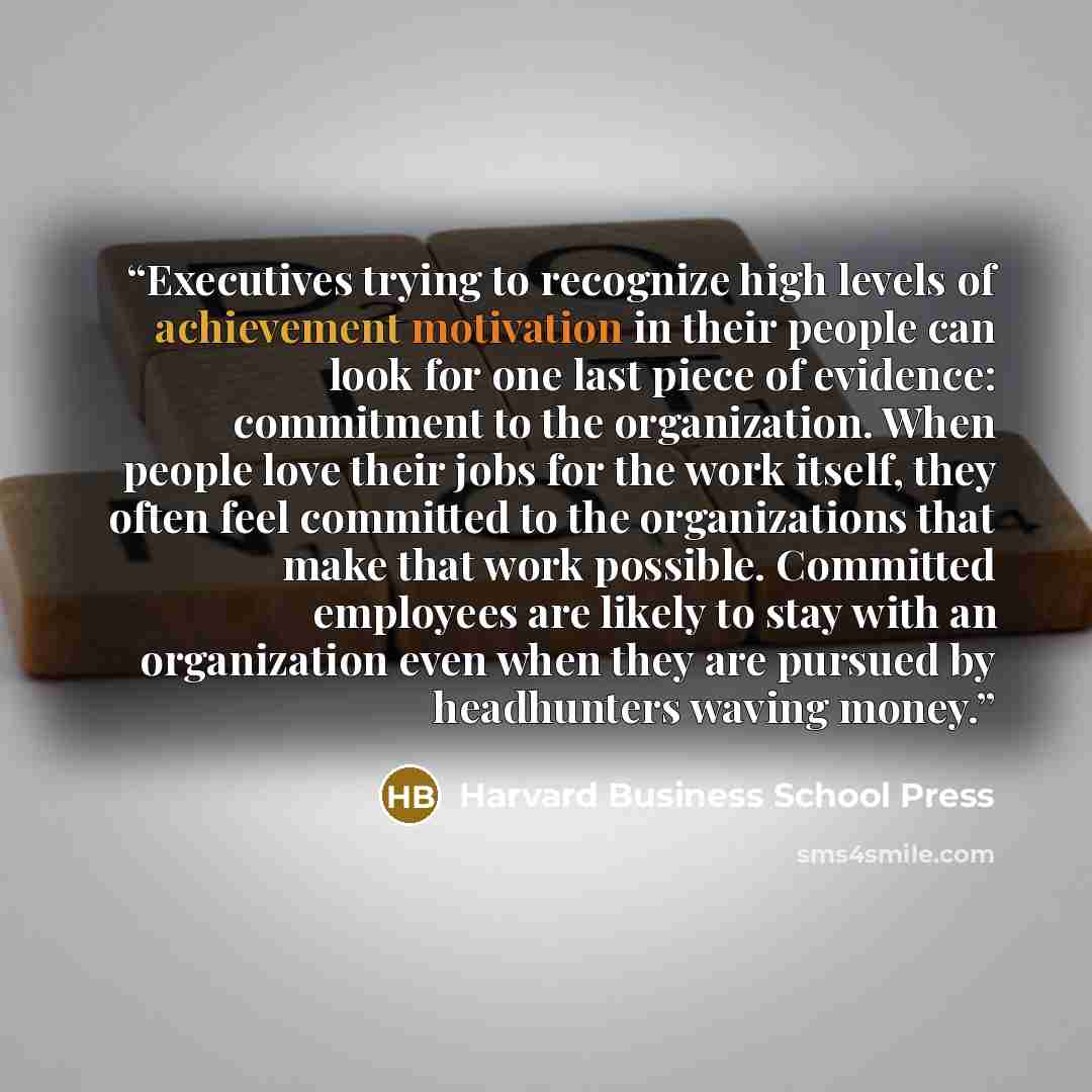 “Executives trying to recognize high levels of achievement motivation in their people can look for one last piece of evidence: commitment to the organization. When people love their jobs for the work itself, they often feel committed to the organizations that make that work possible. Committed…” quote by Harvard Business School Press