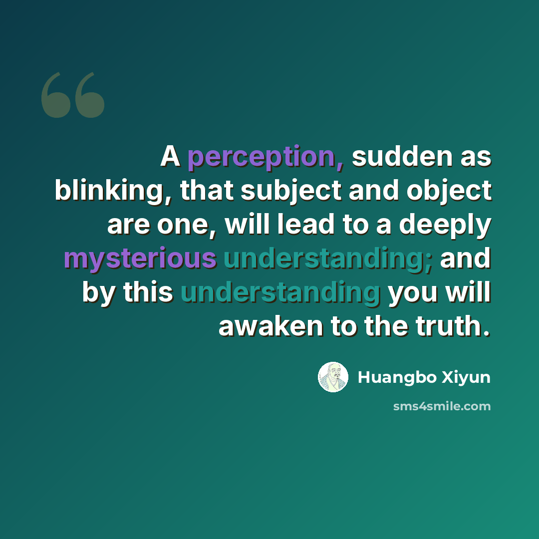 “A perception, sudden as blinking, that subject and object are one, will lead to a deeply mysterious understanding; and by this understanding you will awaken to the truth.” quote by Huangbo Xiyun