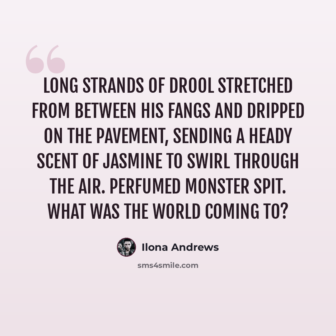 “Long strands of drool stretched from between his fangs and dripped on the pavement, sending a heady scent of jasmine to swirl through the air. Perfumed monster spit. What was the world coming to?” quote by Ilona Andrews