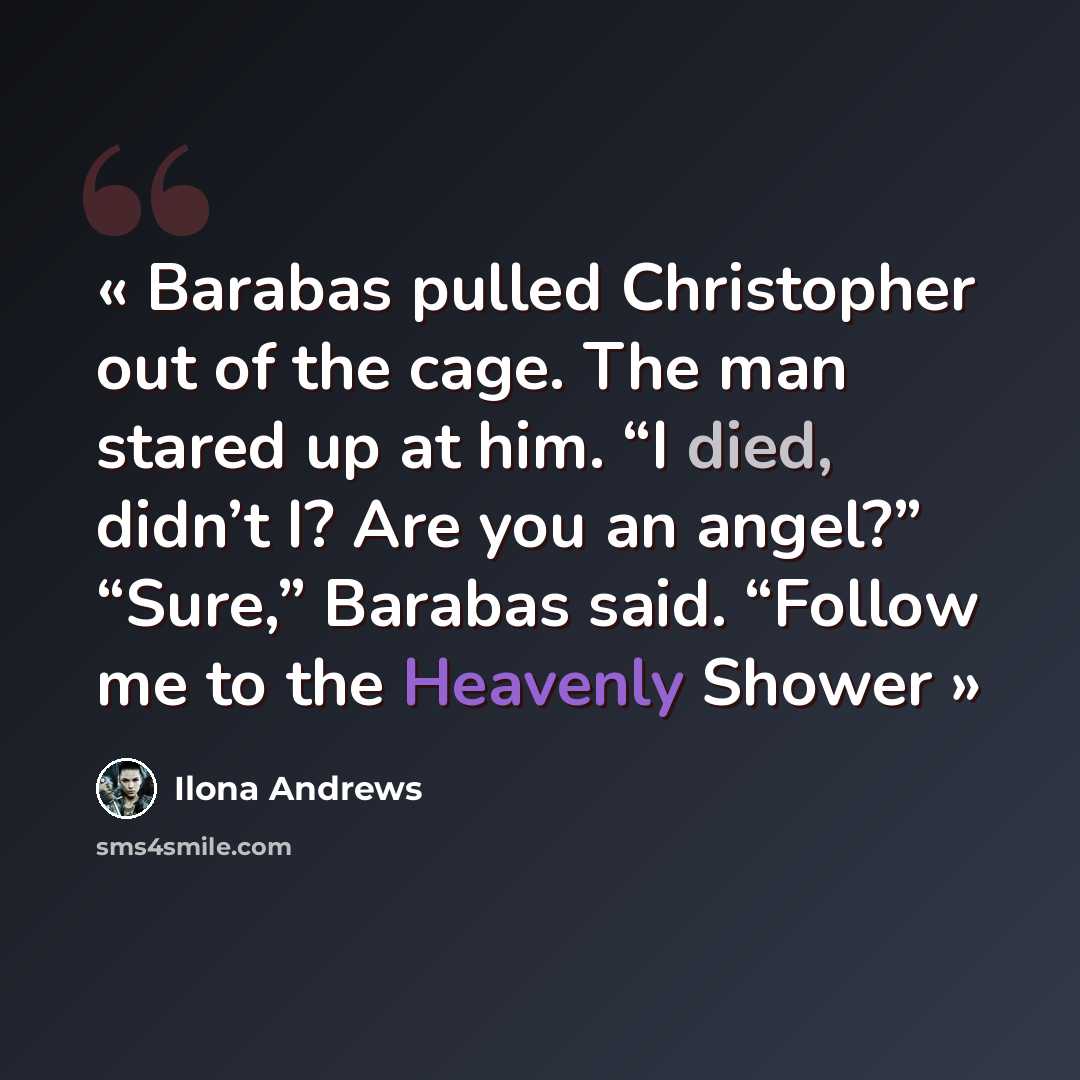 “Barabas pulled Christopher out of the cage. The man stared up at him. “I died, didn’t I? Are you an angel?” “Sure,” Barabas said. “Follow me to the Heavenly Shower” quote by Ilona Andrews
