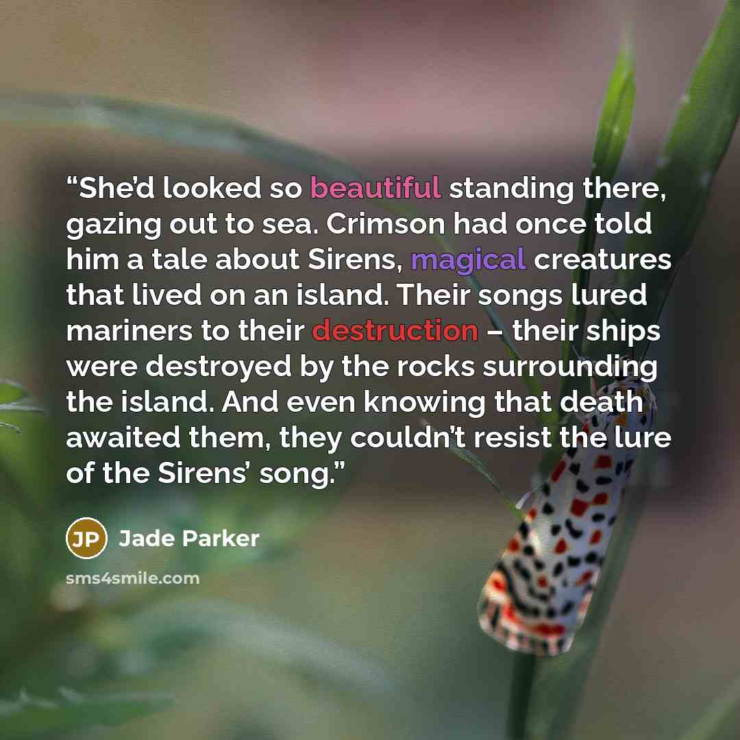 “She’d looked so beautiful standing there, gazing out to sea. Crimson had once told him a tale about Sirens, magical creatures that lived on an island. Their songs lured mariners to their destruction – their ships were destroyed by the rocks surrounding the island. And even knowing that death…” quote by Jade Parker