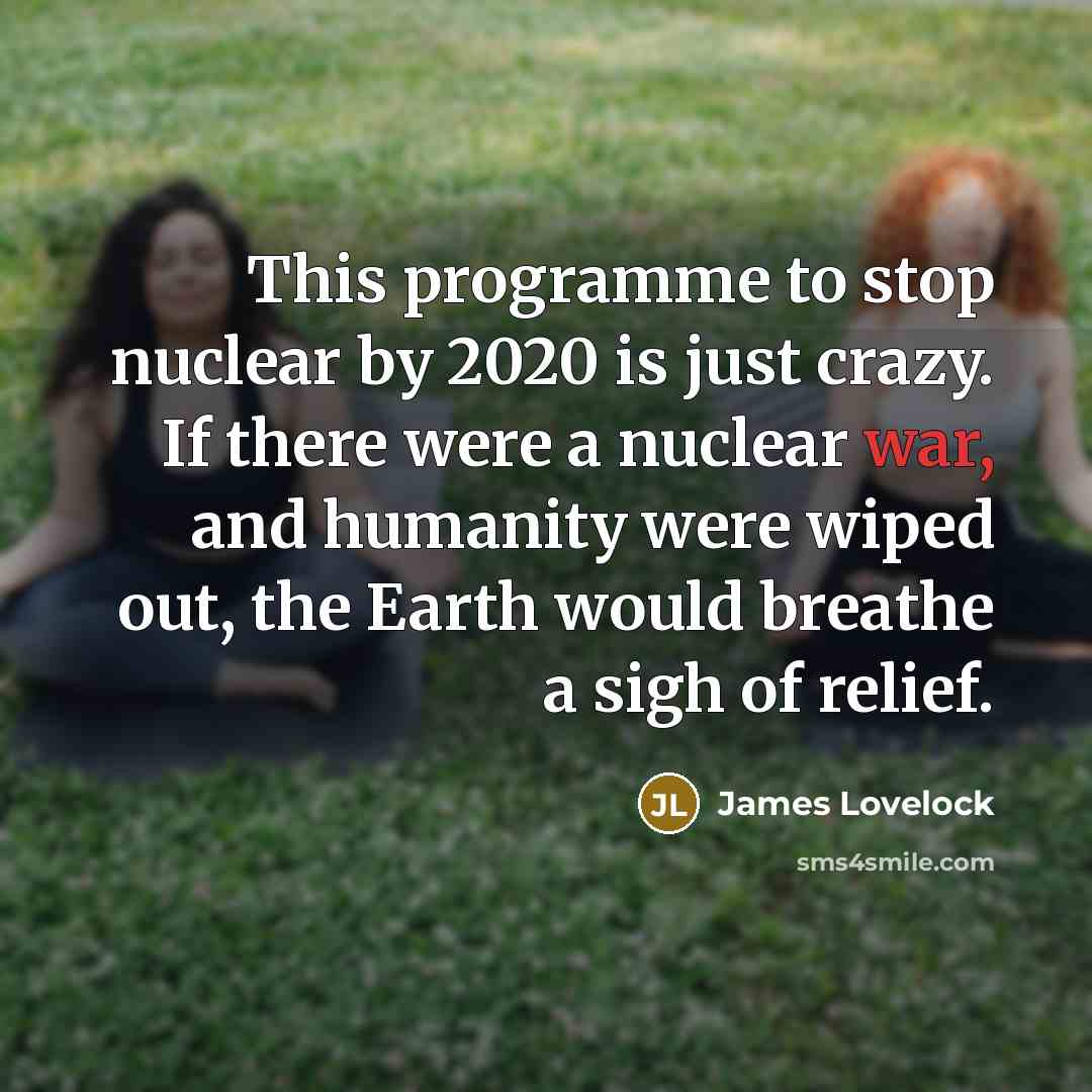 “This programme to stop nuclear by 2020 is just crazy. If there were a nuclear war, and humanity were wiped out, the Earth would breathe a sigh of relief.” quote by James Lovelock