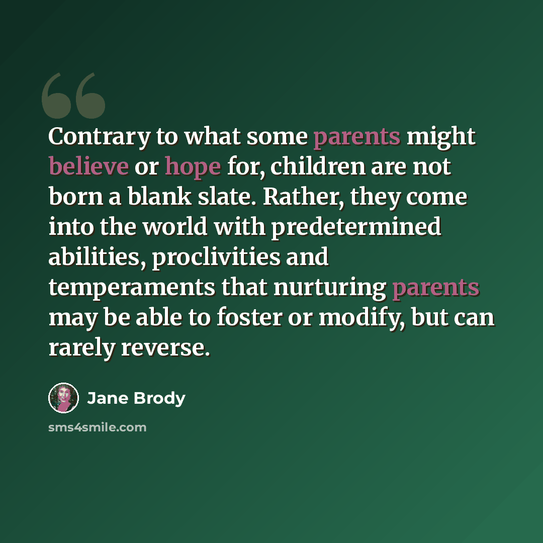 “Contrary to what some parents might believe or hope for, children are not born a blank slate. Rather, they come into the world with predetermined abilities, proclivities and temperaments that nurturing parents may be able to foster or modify, but can rarely reverse.” quote by Jane Brody