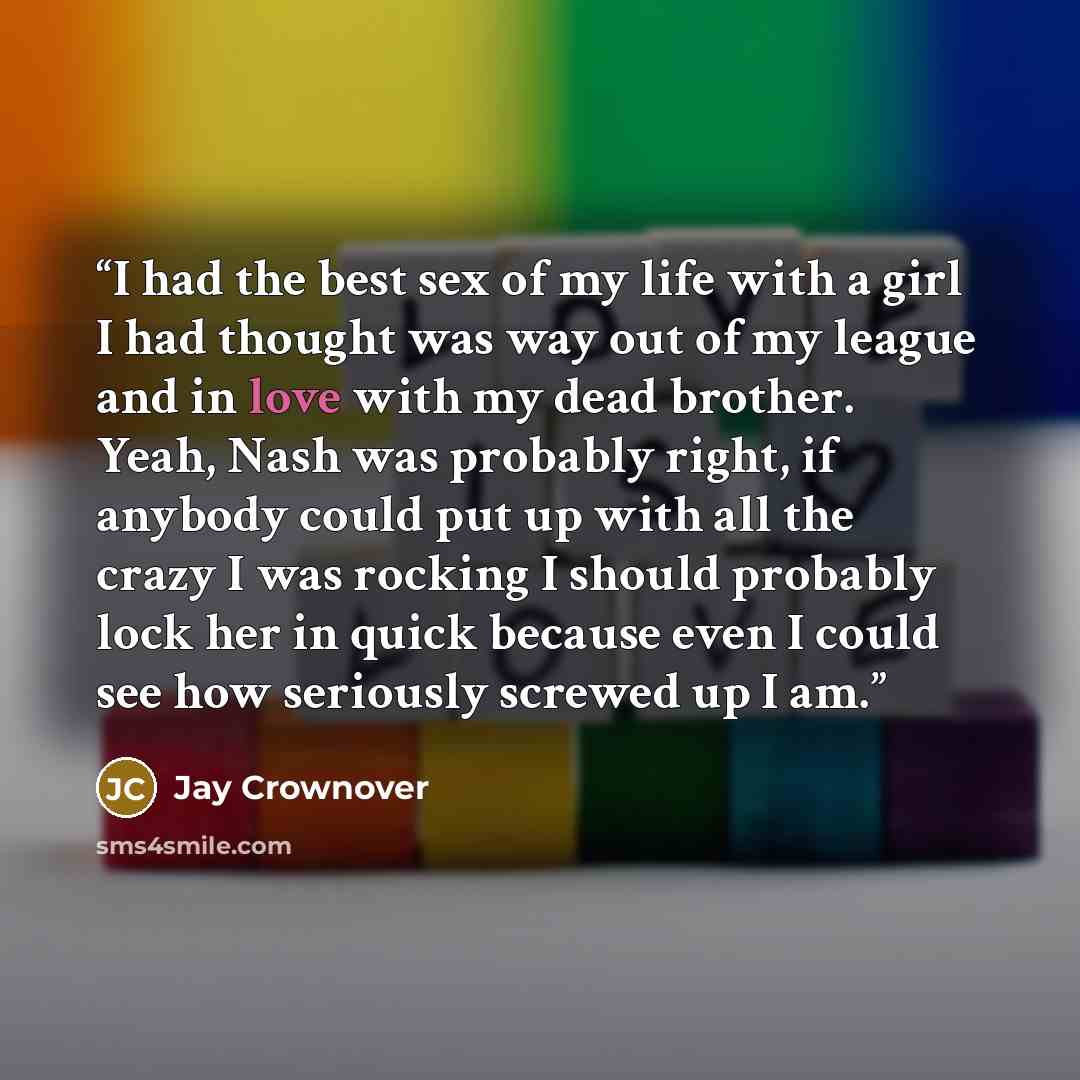 “I had the best sex of my life with a girl I had thought was way out of my league and in love with my dead brother. Yeah, Nash was probably right, if anybody could put up with all the crazy I was rocking I should probably lock her in quick because even I could see how seriously screwed up I am.” quote by Jay Crownover