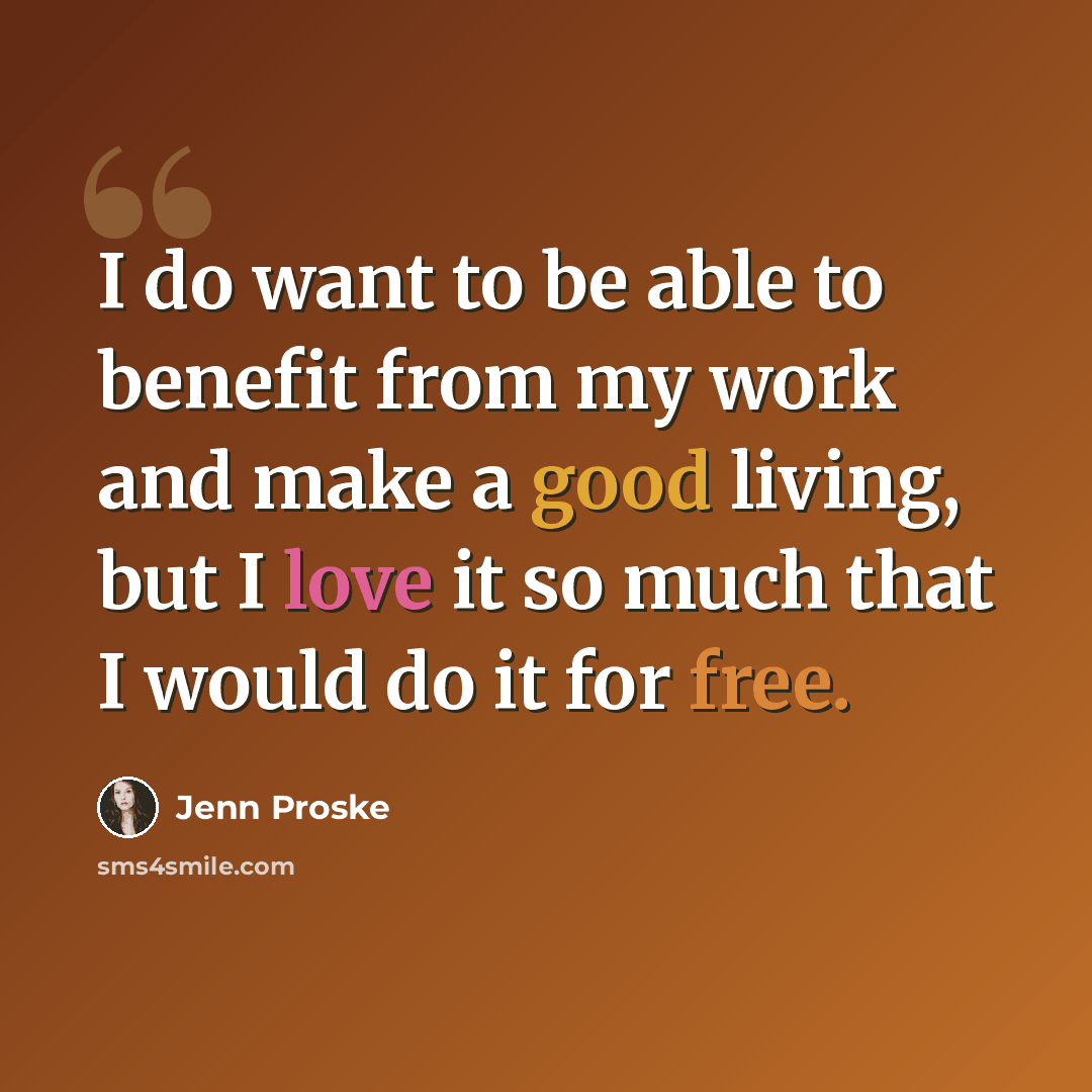 “I do want to be able to benefit from my work and make a good living, but I love it so much that I would do it for free.” quote by Jenn Proske