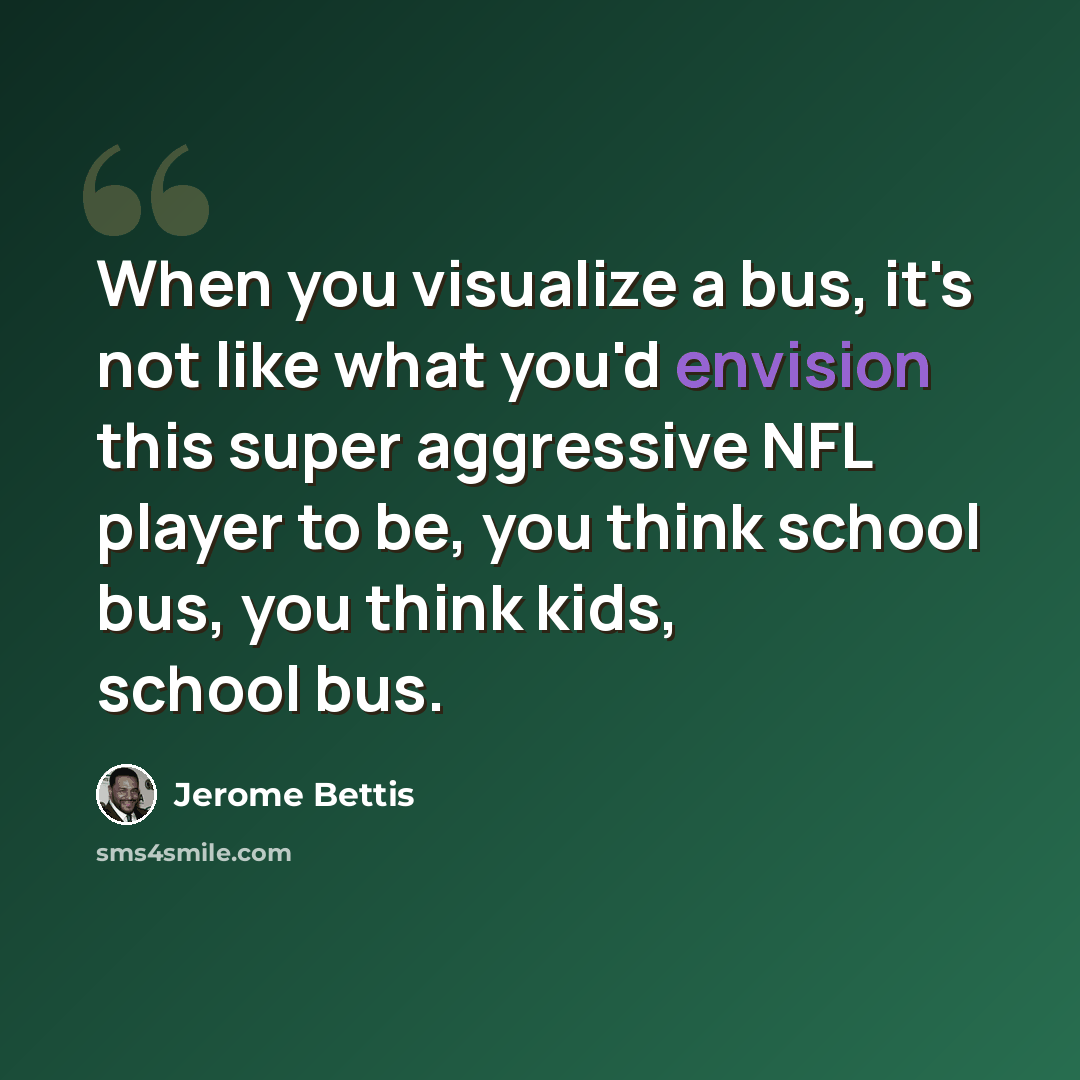“When you visualize a bus, it's not like what you'd envision this super aggressive NFL player to be, you think school bus, you think kids, school bus.” quote by Jerome Bettis