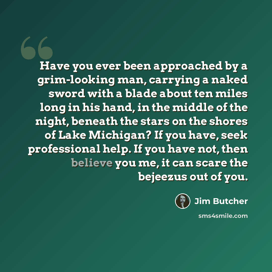 “Have you ever been approached by a grim-looking man, carrying a naked sword with a blade about ten miles long in his hand, in the middle of the night, beneath the stars on the shores of Lake Michigan? If you have, seek professional help. If you have not, then believe you me, it can scare the…” quote by Jim Butcher