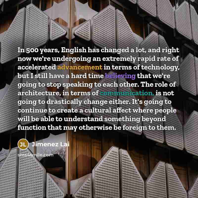 “In 500 years, English has changed a lot, and right now we're undergoing an extremely rapid rate of accelerated advancement in terms of technology, but I still have a hard time believing that we're going to stop speaking to each other. The role of architecture, in terms of communication, is not…” quote by Jimenez Lai