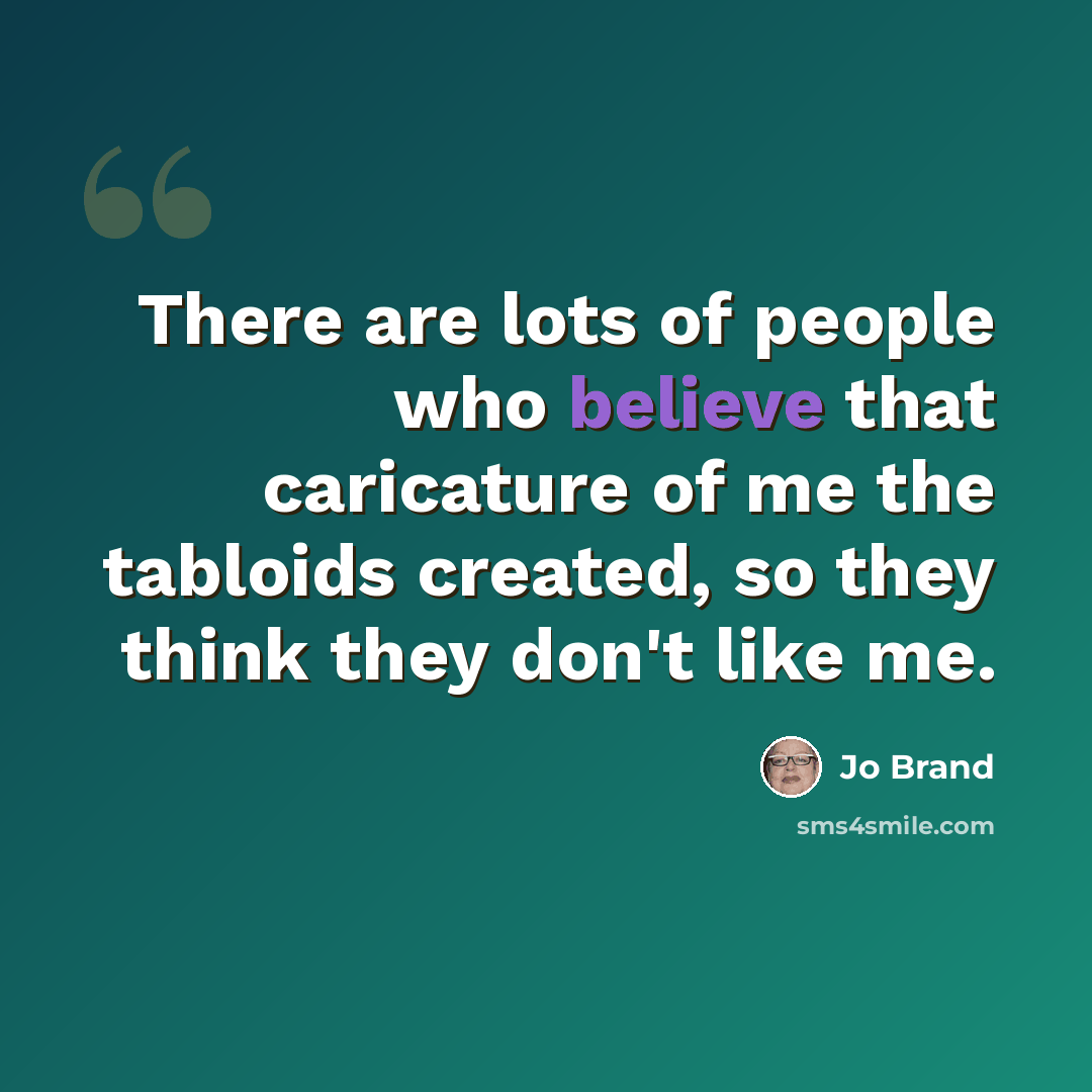 “There are lots of people who believe that caricature of me the tabloids created, so they think they don't like me.” quote by Jo Brand