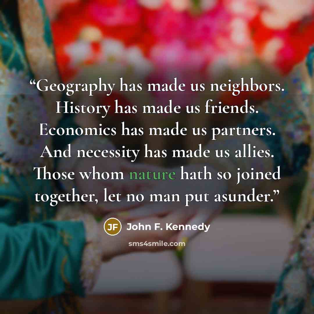 “Geography has made us neighbors. History has made us friends. Economics has made us partners. And necessity has made us allies. Those whom nature hath so joined together, let no man put asunder.” quote by John F. Kennedy