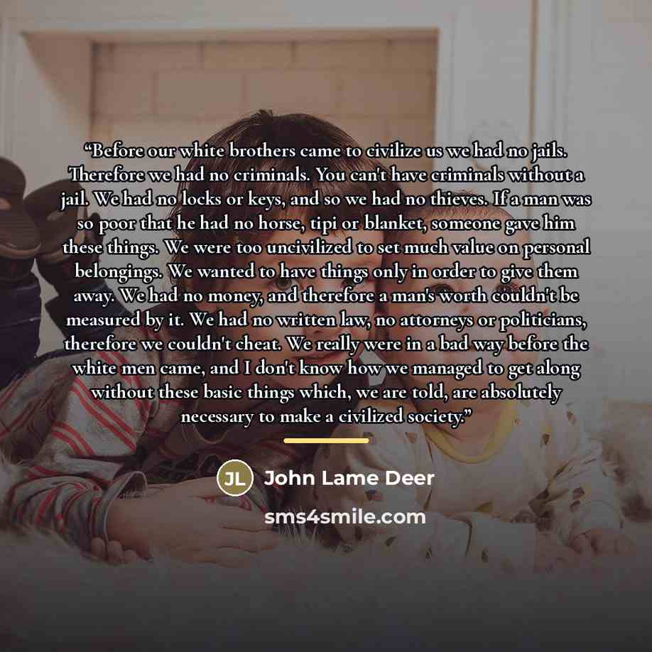 “Before our white brothers came to civilize us we had no jails. Therefore we had no criminals. You can't have criminals without a jail. We had no locks or keys, and so we had no thieves. If a man was so poor that he had no horse, tipi or blanket, someone gave him these things. We were too…” quote by John Lame Deer