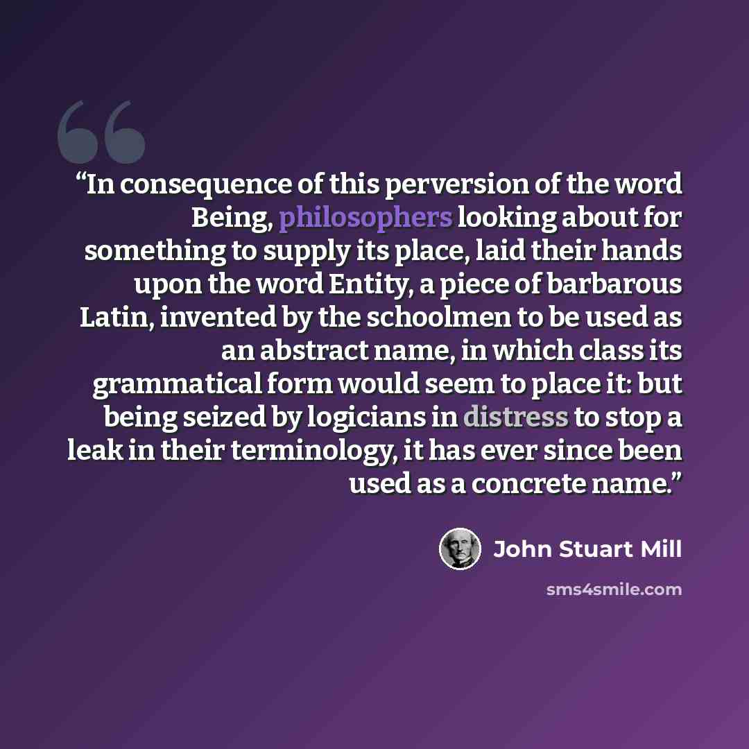 “In consequence of this perversion of the word Being, philosophers looking about for something to supply its place, laid their hands upon the word Entity, a piece of barbarous Latin, invented by the schoolmen to be used as an abstract name, in which class its grammatical form would seem to place…” quote by John Stuart Mill