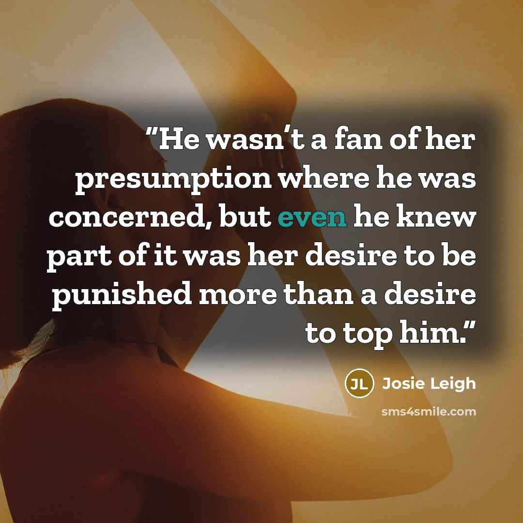 “He wasn’t a fan of her presumption where he was concerned, but even he knew part of it was her desire to be punished more than a desire to top him.” quote by Josie Leigh