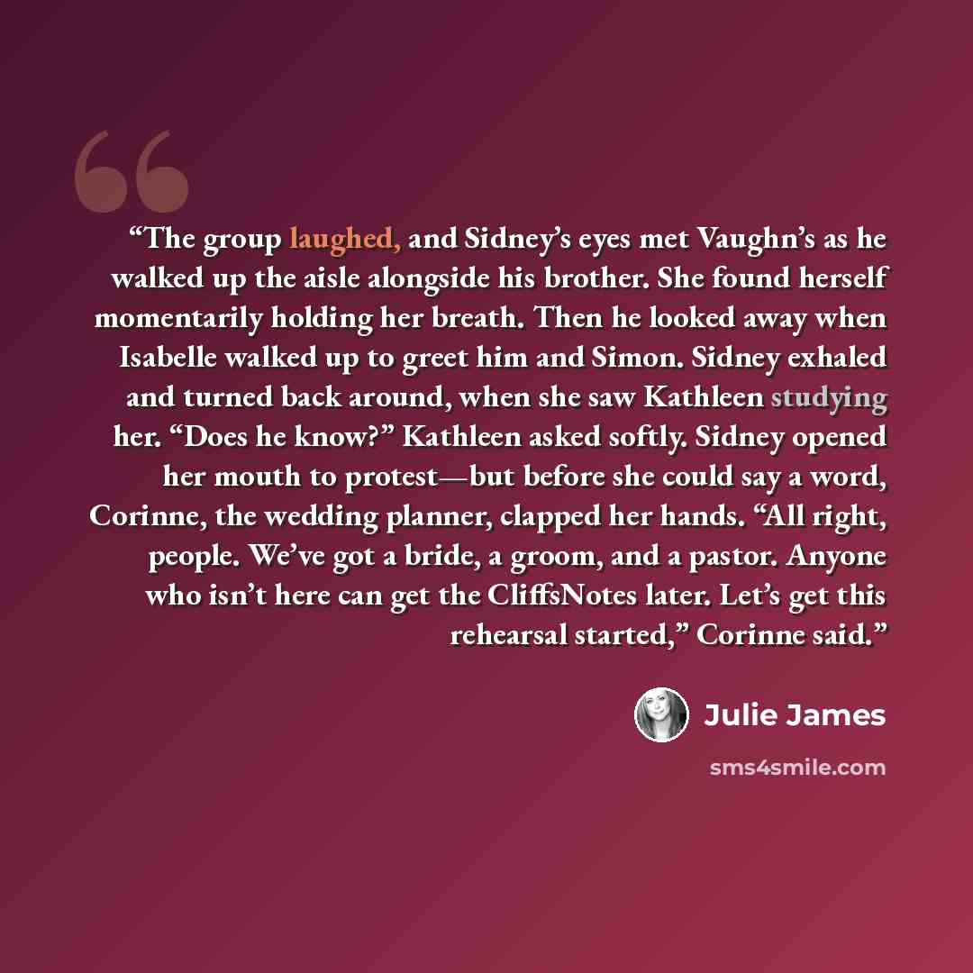 “The group laughed, and Sidney’s eyes met Vaughn’s as he walked up the aisle alongside his brother. She found herself momentarily holding her breath. Then he looked away when Isabelle walked up to greet him and Simon. Sidney exhaled and turned back around, when she saw Kathleen studying her. “Does…” quote by Julie James